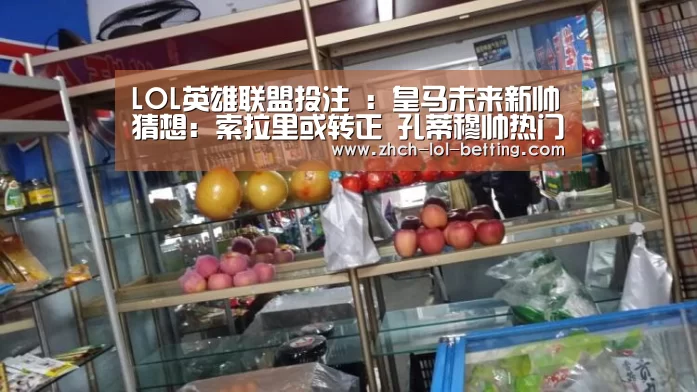 LOL英雄联盟投注 :皇马未来新帅猜想:索拉里或转正 孔蒂穆帅热门(图2) 官方电竞竞猜平台